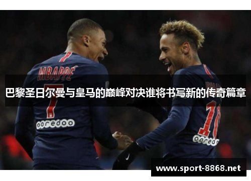 巴黎圣日尔曼与皇马的巅峰对决谁将书写新的传奇篇章